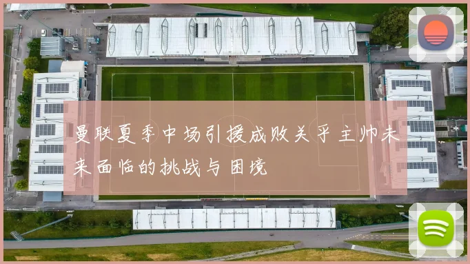 曼联夏季中场引援成败关乎主帅未来面临的挑战与困境