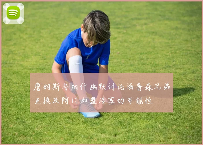 詹姆斯与纳什幽默讨论汤普森兄弟互换及阿门加盟活塞的可能性