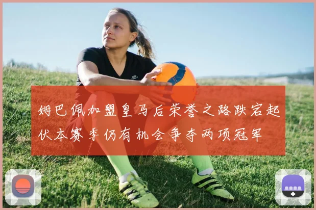 姆巴佩加盟皇马后荣誉之路跌宕起伏本赛季仍有机会争夺两项冠军
