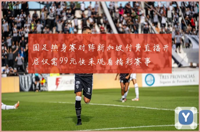 国足热身赛对阵新加坡付费直播开启仅需99元快来观看精彩赛事
