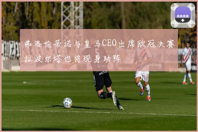 弗洛伦蒂诺与皇马CEO出席欧冠决赛拉波尔塔也将现身助阵