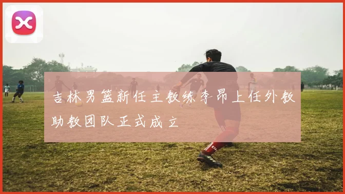 吉林男篮新任主教练李昂上任外教助教团队正式成立