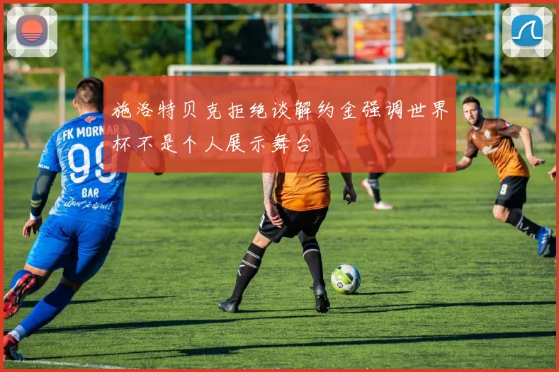 施洛特贝克拒绝谈解约金强调世界杯不是个人展示舞台