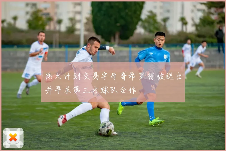 热火计划交易字母哥希罗将被送出并寻求第三方球队合作