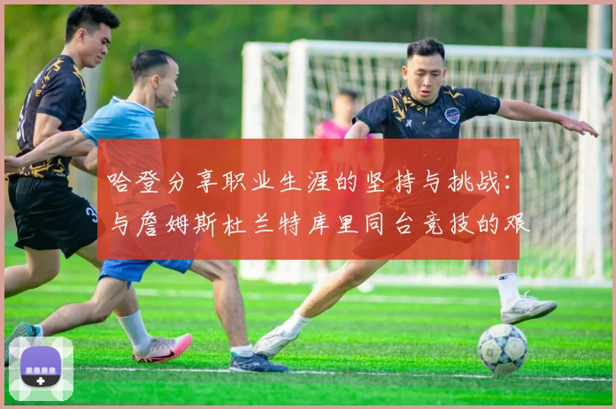 哈登分享职业生涯的坚持与挑战：与詹姆斯杜兰特库里同台竞技的艰辛
