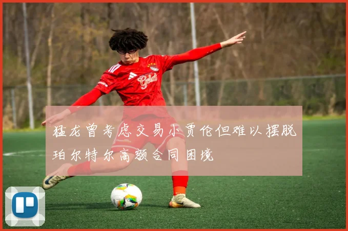 猛龙曾考虑交易小贾伦但难以摆脱珀尔特尔高额合同困境