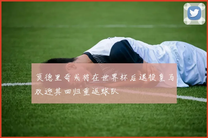 莫德里奇或将在世界杯后退役皇马欢迎其回归重返球队