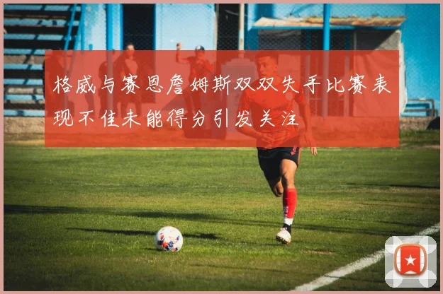 格威与赛恩詹姆斯双双失手比赛表现不佳未能得分引发关注