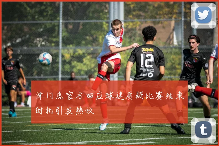 津门虎官方回应球迷质疑比赛结束时机引发热议