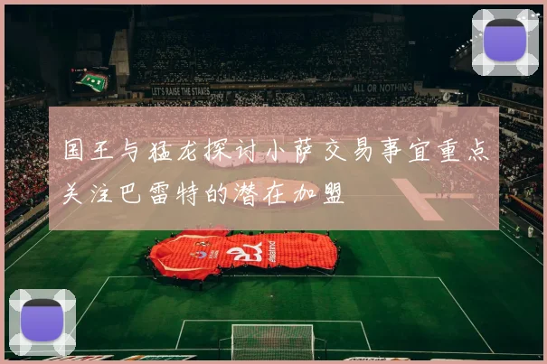 国王与猛龙探讨小萨交易事宜重点关注巴雷特的潜在加盟