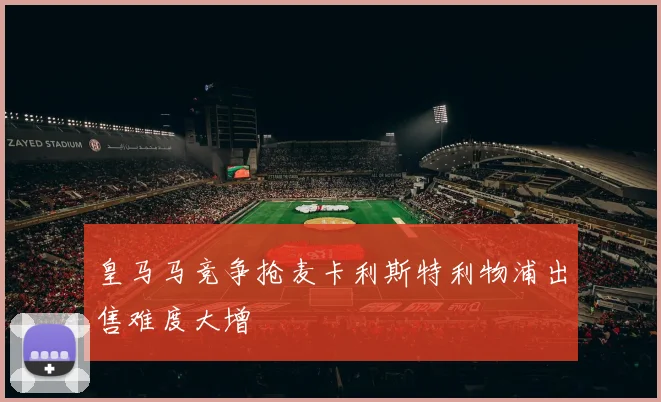 皇马马竞争抢麦卡利斯特利物浦出售难度大增