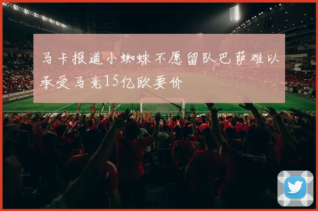 马卡报道小蜘蛛不愿留队巴萨难以承受马竞15亿欧要价