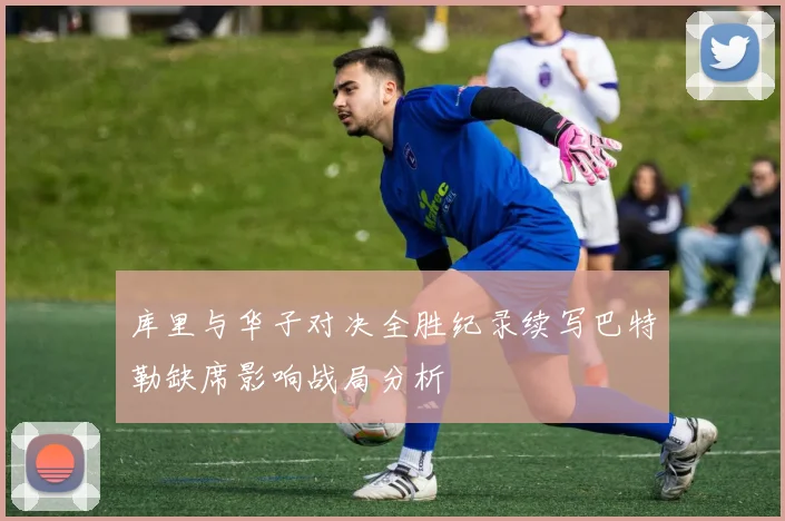 库里与华子对决全胜纪录续写巴特勒缺席影响战局分析