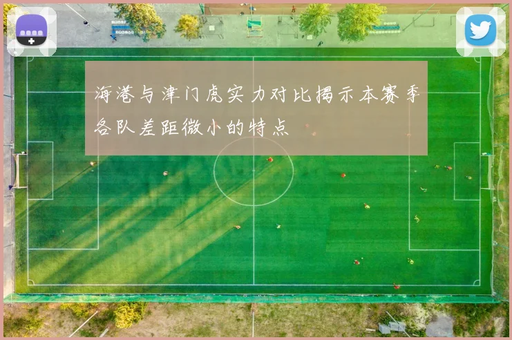 海港与津门虎实力对比揭示本赛季各队差距微小的特点