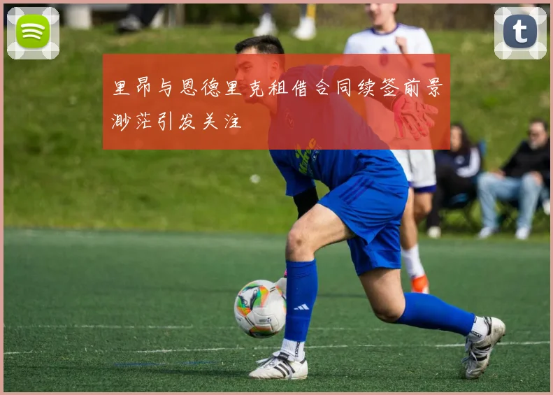 里昂与恩德里克租借合同续签前景渺茫引发关注